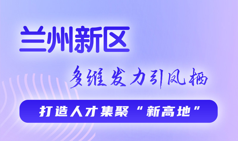 圖解|蘭州新區：多維發力引鳳棲 打造人才集聚“新高地”
